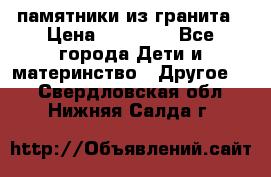 памятники из гранита › Цена ­ 10 000 - Все города Дети и материнство » Другое   . Свердловская обл.,Нижняя Салда г.